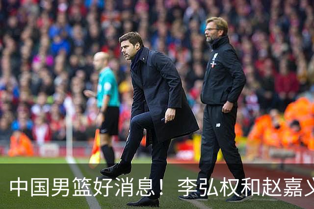 中国男篮好消息！李弘权和赵嘉义可以出战与日本的比赛